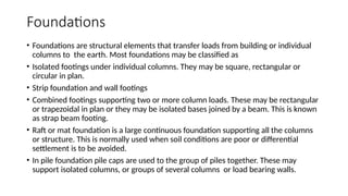 Foundations
• Foundations are structural elements that transfer loads from building or individual
columns to the earth. Most foundations may be classified as
• Isolated footings under individual columns. They may be square, rectangular or
circular in plan.
• Strip foundation and wall footings
• Combined footings supporting two or more column loads. These may be rectangular
or trapezoidal in plan or they may be isolated bases joined by a beam. This is known
as strap beam footing.
• Raft or mat foundation is a large continuous foundation supporting all the columns
or structure. This is normally used when soil conditions are poor or differential
settlement is to be avoided.
• In pile foundation pile caps are used to the group of piles together. These may
support isolated columns, or groups of several columns or load bearing walls.
 