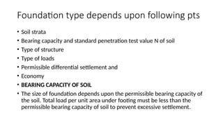 Foundation type depends upon following pts
• Soil strata
• Bearing capacity and standard penetration test value N of soil
• Type of structure
• Type of loads
• Permissible differential settlement and
• Economy
• BEARING CAPACITY OF SOIL
• The size of foundation depends upon the permissible bearing capacity of
the soil. Total load per unit area under footing must be less than the
permissible bearing capacity of soil to prevent excessive settlement.
 