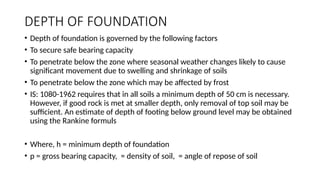 DEPTH OF FOUNDATION
• Depth of foundation is governed by the following factors
• To secure safe bearing capacity
• To penetrate below the zone where seasonal weather changes likely to cause
significant movement due to swelling and shrinkage of soils
• To penetrate below the zone which may be affected by frost
• IS: 1080-1962 requires that in all soils a minimum depth of 50 cm is necessary.
However, if good rock is met at smaller depth, only removal of top soil may be
sufficient. An estimate of depth of footing below ground level may be obtained
using the Rankine formuls
• Where, h = minimum depth of foundation
• p = gross bearing capacity, = density of soil, = angle of repose of soil
 