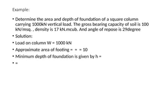 Example:
• Determine the area and depth of foundation of a square column
carrying 1000kN vertical load. The gross bearing capacity of soil is 100
kN/msq. , density is 17 kN.mcub. And angle of repose is 29degree
• Solution:
• Load on column W = 1000 kN
• Approximate area of footing = = = 10
• Minimum depth of foundation is given by h =
• =
 