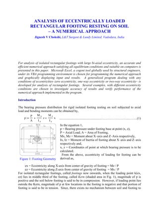 ANALYSIS OF ECCENTRICALLY LOADED
RECTANGULAR FOOTING RESTING ON SOIL
– A NUMERICAL APPROACH
Jignesh V Chokshi, L&T Sargent & Lundy Limited, Vadodara, India
For analysis of isolated rectangular footings with large bi-axial eccentricity, an accurate and
efficient numerical approach satisfying all equilibrium conditions and suitable on computers is
presented in this paper. Microsoft Excel, a cogent tool globally used by structural engineers,
under its VBA programming environment is chosen for programming the numerical approach
and graphically displaying input and results. A generalized program dealing with any
conditions of eccentricities–zero eccentricity, one-way eccentricity or two-way eccentricity– is
developed for analysis of rectangular footings. Several examples, with different eccentricity
conditions are chosen to investigate accuracy of results and verify performance of the
numerical approach implemented in the program.
Introduction
The bearing pressure distribution for rigid isolated footing resting on soil subjected to axial
load and bending moments can be obtained by,
....................................................……………………...……..(1)
In the equation 1,
p = Bearing pressure under footing base at point (x, z),
P = Axial Load; A = Area of Footing,
Mx, Mz = Moment about X–axis and Z–Axis respectively,
Ix, Iz = Moment of Inertia of footing about X–axis and Z–axis
respectively and,
x, z = Coordinates of point at which bearing pressure is to be
calculated.
From the above, eccentricity of loading for footing can be
derived as,
ex = Eccentricity along X-axis from center of gravity of footing = Mz / P
ez = Eccentricity along Z-axis from center of gravity of footing = Mx / P
For isolated rectangular footings, called footings now onwards, when the loading point k(ex,
ez) lies in middle third of the footing, called Kern (shaded area in Fig. 1), magnitude of p is
positive and the soil below footing is said to be in compression. However, if loading point lies
outside the Kern, magnitude of p at few locations in the footing is negative and that portion of
footing is said to be in tension. Since, there exists no mechanism between soil and footing to
Figure 1: Footing Geometry
p
P
A
M x
I x
z+
M z
I z
x+:=
 