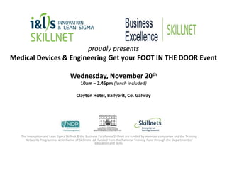 proudly presents
Medical Devices & Engineering Get your FOOT IN THE DOOR Event
Wednesday, November 20th
10am – 2.45pm (lunch included)
Clayton Hotel, Ballybrit, Co. Galway

The Innovation and Lean Sigma Skillnet & the Business Excellence Skillnet are funded by member companies and the Training
Networks Programme, an initiative of Skillnets Ltd. funded from the National Training Fund through the Department of
Education and Skills.

 