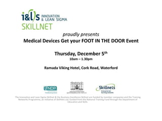 proudly presents
Medical Devices Get your FOOT IN THE DOOR Event
Thursday, December 5th
10am – 1.30pm

Ramada Viking Hotel, Cork Road, Waterford

The Innovation and Lean Sigma Skillnet & the Business Excellence Skillnet are funded by member companies and the Training
Networks Programme, an initiative of Skillnets Ltd. funded from the National Training Fund through the Department of
Education and Skills.

 