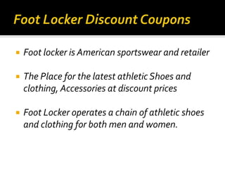    Foot locker is American sportswear and retailer

   The Place for the latest athletic Shoes and
    clothing, Accessories at discount prices

   Foot Locker operates a chain of athletic shoes
    and clothing for both men and women.
 