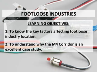 FOOTLOOSE INDUSTRIES
LEARNING OBJECTIVES:
1. To know the key factors affecting footloose
industry location.
2. To understand why the M4 Corridor is an
excellent case study.
 