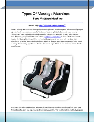 Types Of Massage Machines
- Foot Massage Machine
_____________________________________________________________________________________

By Jonr Jony -http://footmassagemachine.org//
There is nothing like a soothing massage to help manage stress, aches and pains. But the cost of going to
a professional masseuse can cause all of that stress to come right back. But now there are many
commercially made massage machines and gadgets that can get even hard to reach places like the
back.When shopping for one of these machines, Foot Massage Machine check out if it has a warranty.
You can find Quality Machines will have at least a 90 day warranty and some will even back their
products up for a year. Find out before you buy where to send the massage machine to in case it needs
servicing. You may only need to send it to the store you bought it from or you may have to mail it to the
manufacturer.

Massage Chair There are two types of chair massage machines - portable and built into the chair itself.
The portable types are less expensive and more easily available. They look like a thick mat that you place

 