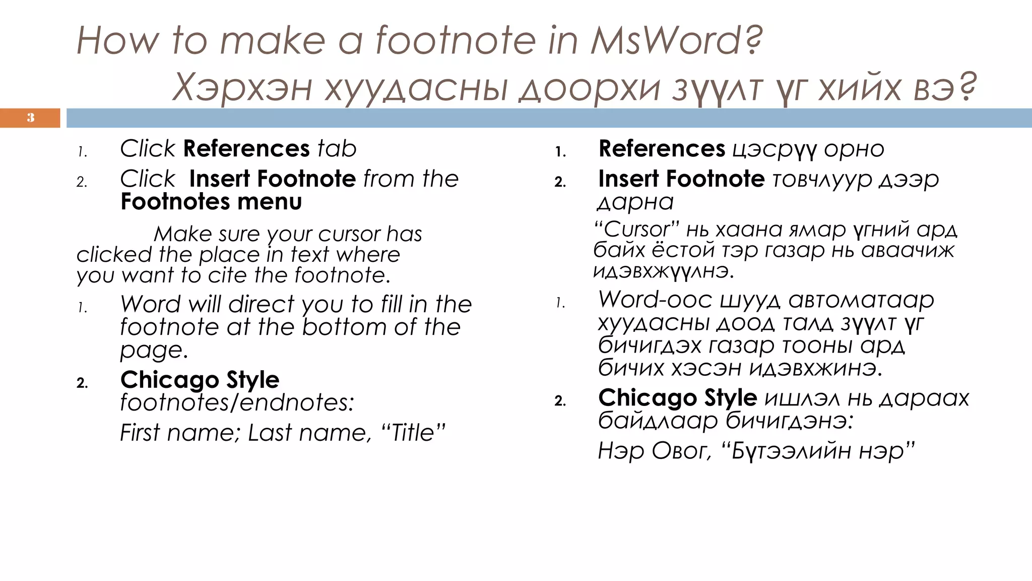 How to make a footnote in MsWord?
Хэрхэн хуудасны доорхи з лт г хийх вэ?үү ү
1. Click References tab
2. Click Insert Footnote from the
Footnotes menu
Make sure your cursor has
clicked the place in text where
you want to cite the footnote.
1. Word will direct you to fill in the
footnote at the bottom of the
page.
2. Chicago Style
footnotes/endnotes:
First name; Last name, “Title”
1. References цэср орноүү
2. Insert Footnote товчлуур дээр
дарна
“Cursor” нь хаана ямар гний ардү
байх ёстой тэр газар нь аваачиж
идэвхж лнэүү .
1. Word-оос шууд автоматаар
хуудасны доод талд з лт гүү ү
бичигдэх газар тооны ард
бичих хэсэн идэвхжинэ.
2. Chicago Style ишлэл нь дараах
байдлаар бичигдэнэ:
Нэр Овог, “Б тээлийн нэр”ү
3
 