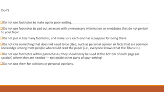 Don’t
Do not use footnotes to make up for poor writing.
Do not use footnotes to pad out an essay with unnecessary information or anecdotes that do not pertain
to your topic.
Do not put in too many footnotes, and make sure each one has a purpose for being there.
Do not cite something that does not need to be cited, such as personal opinion or facts that are common
knowledge among most people who would read the paper (i.e., everyone knows what the Titanic is).
Do not use footnotes within parentheses; they should only be used at the bottom of each page (or
section) where they are needed — not inside other parts of your writing!
Do not use them for opinions or personal opinions.
 