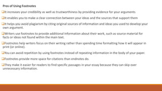 Pros of Using Footnotes
It increases your credibility as well as trustworthiness by providing evidence for your arguments
It enables you to make a clear connection between your ideas and the sources that support them
It helps you avoid plagiarism by citing original sources of information and ideas you used to develop your
own argument.
Writers use footnotes to provide additional information about their work, such as source material for
facts or ideas not found within the main text.
Footnotes help writers focus on their writing rather than spending time formatting how it will appear in
print (or online).
You can avoid repetition by using footnotes instead of repeating information in the body of your paper.
Footnotes provide more space for citations than endnotes do.
They make it easier for readers to find specific passages in your essay because they can skip over
unnecessary information.
 