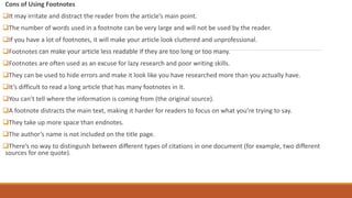 Cons of Using Footnotes
It may irritate and distract the reader from the article’s main point.
The number of words used in a footnote can be very large and will not be used by the reader.
If you have a lot of footnotes, it will make your article look cluttered and unprofessional.
Footnotes can make your article less readable if they are too long or too many.
Footnotes are often used as an excuse for lazy research and poor writing skills.
They can be used to hide errors and make it look like you have researched more than you actually have.
It’s difficult to read a long article that has many footnotes in it.
You can’t tell where the information is coming from (the original source).
A footnote distracts the main text, making it harder for readers to focus on what you’re trying to say.
They take up more space than endnotes.
The author’s name is not included on the title page.
There’s no way to distinguish between different types of citations in one document (for example, two different
sources for one quote).
 