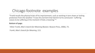 Chicago footnote examples
“Frankl recalls the physical trials of his imprisonment, such as working in torn shoes or lacking
protection from the weather.¹ It was this torment that led him to his conclusion: ‘suffering
ceases to be suffering at the moment it finds a meaning.’”²
Bottom of page:
Viktor Frankl, Man’s Search for Meaning (Boston: Beacon Press, 2006), 73.
Frankl, Man’s Search for Meaning, 113.
 