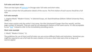 Full notes and short notes
There are two types of footnote in Chicago style: full notes and short notes.
Full notes contain the full publication details of the source. The first citation of each source should be a full
note.
Full note example
1. Virginia Woolf, “Modern Fiction,” in Selected Essays, ed. David Bradshaw (Oxford: Oxford University Press,
2008), 11.
Short notes contain only the author’s last name, the title (shortened if longer than four words), and the
page number (if relevant). They are used for all subsequent citations of the same source. It’s also acceptable
to use “ibid.” instead to refer to the immediately preceding source.
Short note example
2. Woolf, “Modern Fiction,” 11.
The guidelines for use of short and full notes can vary across different fields and institutions. Sometimes you
might be required to use a full note for every citation, or to use a short note every time as long as all
sources appear
 
