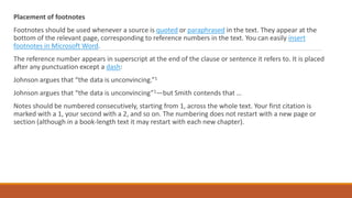 Placement of footnotes
Footnotes should be used whenever a source is quoted or paraphrased in the text. They appear at the
bottom of the relevant page, corresponding to reference numbers in the text. You can easily insert
footnotes in Microsoft Word.
The reference number appears in superscript at the end of the clause or sentence it refers to. It is placed
after any punctuation except a dash:
Johnson argues that “the data is unconvincing.”1
Johnson argues that “the data is unconvincing”1—but Smith contends that …
Notes should be numbered consecutively, starting from 1, across the whole text. Your first citation is
marked with a 1, your second with a 2, and so on. The numbering does not restart with a new page or
section (although in a book-length text it may restart with each new chapter).
 