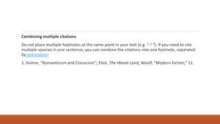 Combining multiple citations
Do not place multiple footnotes at the same point in your text (e.g. 1, 2, 3). If you need to cite
multiple sources in one sentence, you can combine the citations into one footnote, separated
by semicolons:
1. Hulme, “Romanticism and Classicism”; Eliot, The Waste Land; Woolf, “Modern Fiction,” 11.
 