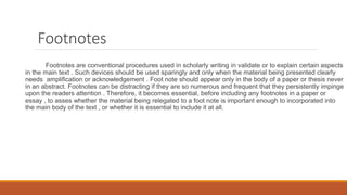 Footnotes
Footnotes are conventional procedures used in scholarly writing in validate or to explain certain aspects
in the main text . Such devices should be used sparingly and only when the material being presented clearly
needs amplification or acknowledgement . Foot note should appear only in the body of a paper or thesis never
in an abstract. Footnotes can be distracting if they are so numerous and frequent that they persistently impinge
upon the readers attention . Therefore, it becomes essential, before including any footnotes in a paper or
essay , to asses whether the material being relegated to a foot note is important enough to incorporated into
the main body of the text , or whether it is essential to include it at all.
 