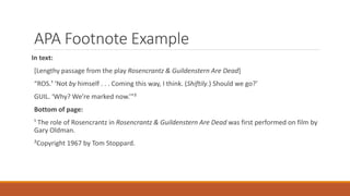 APA Footnote Example
In text:
[Lengthy passage from the play Rosencrantz & Guildenstern Are Dead]
“ROS.¹ ‘Not by himself . . . Coming this way, I think. (Shiftily.) Should we go?’
GUIL. ‘Why? We’re marked now.’”²
Bottom of page:
¹ The role of Rosencrantz in Rosencrantz & Guildenstern Are Dead was first performed on film by
Gary Oldman.
²Copyright 1967 by Tom Stoppard.
 