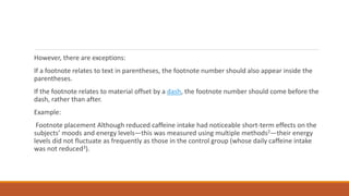 However, there are exceptions:
If a footnote relates to text in parentheses, the footnote number should also appear inside the
parentheses.
If the footnote relates to material offset by a dash, the footnote number should come before the
dash, rather than after.
Example:
Footnote placement Although reduced caffeine intake had noticeable short-term effects on the
subjects’ moods and energy levels—this was measured using multiple methods2—their energy
levels did not fluctuate as frequently as those in the control group (whose daily caffeine intake
was not reduced3).
 