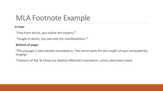 MLA Footnote Example
In text:
“Free from desire, you realize the mystery.”¹
“Caught in desire, you see only the manifestations.”²
Bottom of page:
¹This passage is alternatively translated as “the secret waits for the insight of eyes unclouded by
longing.”
²Citations of Tao Te Ching use Stephen Mitchell’s translation, unless otherwise noted.
 