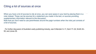 Citing a lot of sources at once
When you have a lot of sources to cite at once, you can save space in your text by placing them in a
note instead. These can be sources for a statement you made in the text, or sources providing
supplementary information relevant to the discussion.
Note that you don’t need to use parentheses around the page numbers when the note just consists of
a list of sources.
1 For further discussion of Australia’s early publishing industry, see Crittenden 5–11; Kent 17–34; Smith 44–
50; and Jones 36.
 