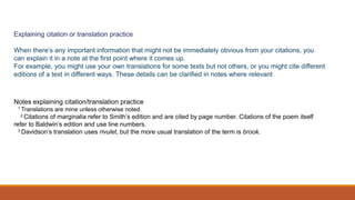 Explaining citation or translation practice
When there’s any important information that might not be immediately obvious from your citations, you
can explain it in a note at the first point where it comes up.
For example, you might use your own translations for some texts but not others, or you might cite different
editions of a text in different ways. These details can be clarified in notes where relevant.
Notes explaining citation/translation practice
1 Translations are mine unless otherwise noted.
2 Citations of marginalia refer to Smith’s edition and are cited by page number. Citations of the poem itself
refer to Baldwin’s edition and use line numbers.
3 Davidson’s translation uses rivulet, but the more usual translation of the term is brook.
 