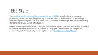 IEEE Style
The Institute for Electrical and Electronics Engineers (IEEE) is a professional organization
supporting many branches of engineering, computer science, and information technology. In
addition to publishing journals, magazines, and conference proceedings, IEEE also makes many
standards for a wide variety of industries.
IEEE citation style includes in-text citations, numbered in square brackets, which refer to the full
citation listed in the reference list at the end of the paper. The reference list is organized
numerically, not alphabetically. For examples, see the IEEE Editorial Style Manual.
 