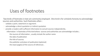 Uses of footnotes
Two kinds of footnotes in text are commonly employed . One kind is for scholarly honesty to acknowledge
sources and authorities. Such footnotes often :
◦ validate a point, statement or argument.
◦ acknowledge a direct quotation or indirect quotation
◦ provide a readers with sufficient information to consult sources independently..
information in footnotes of this kind where sources and authorities are acknowledge includes ;
the sources of information , usually include the author name
the date of publication
the title of sources
the publisher and place of publication (optional)
the exact page(s) of the source of references .
 