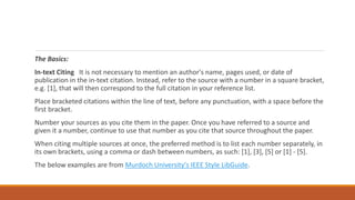 The Basics:
In-text Citing It is not necessary to mention an author's name, pages used, or date of
publication in the in-text citation. Instead, refer to the source with a number in a square bracket,
e.g. [1], that will then correspond to the full citation in your reference list.
Place bracketed citations within the line of text, before any punctuation, with a space before the
first bracket.
Number your sources as you cite them in the paper. Once you have referred to a source and
given it a number, continue to use that number as you cite that source throughout the paper.
When citing multiple sources at once, the preferred method is to list each number separately, in
its own brackets, using a comma or dash between numbers, as such: [1], [3], [5] or [1] - [5].
The below examples are from Murdoch University's IEEE Style LibGuide.
 