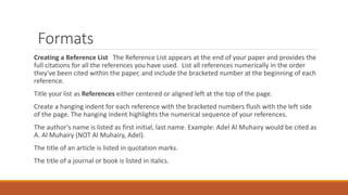 Formats
Creating a Reference List The Reference List appears at the end of your paper and provides the
full citations for all the references you have used. List all references numerically in the order
they've been cited within the paper, and include the bracketed number at the beginning of each
reference.
Title your list as References either centered or aligned left at the top of the page.
Create a hanging indent for each reference with the bracketed numbers flush with the left side
of the page. The hanging indent highlights the numerical sequence of your references.
The author's name is listed as first initial, last name. Example: Adel Al Muhairy would be cited as
A. Al Muhairy (NOT Al Muhairy, Adel).
The title of an article is listed in quotation marks.
The title of a journal or book is listed in italics.
 