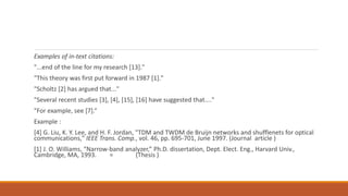 Examples of in-text citations:
"...end of the line for my research [13]."
"This theory was first put forward in 1987 [1]."
"Scholtz [2] has argued that..."
"Several recent studies [3], [4], [15], [16] have suggested that...."
"For example, see [7].“
Example :
[4] G. Liu, K. Y. Lee, and H. F. Jordan, "TDM and TWDM de Bruijn networks and shufflenets for optical
communications," IEEE Trans. Comp., vol. 46, pp. 695-701, June 1997. (Journal article )
[1] J. O. Williams, “Narrow-band analyzer,” Ph.D. dissertation, Dept. Elect. Eng., Harvard Univ.,
Cambridge, MA, 1993. = (Thesis )
 