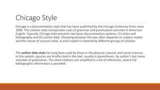 Chicago Style
Chicago is a documentation style that has been published by the Chicago University Press since
1906. This citation style incorporates rules of grammar and punctuation common in American
English. Typically, Chicago style presents two basic documentation systems: (1) notes and
bibliography and (2) author-date. Choosing between the two often depends on subject matter
and the nature of sources cited, as each system is favored by different groups of scholars.
The author-date style has long been used by those in the physical, natural, and social sciences.
In this system, sources are briefly cited in the text, usually in parentheses, by author’s last name
and date of publication. The short citations are amplified in a list of references, where full
bibliographic information is provided.
 