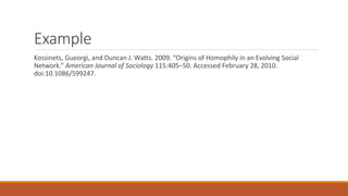 Example
Kossinets, Gueorgi, and Duncan J. Watts. 2009. “Origins of Homophily in an Evolving Social
Network.” American Journal of Sociology 115:405–50. Accessed February 28, 2010.
doi:10.1086/599247.
 