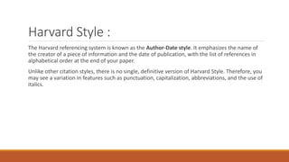 Harvard Style :
The Harvard referencing system is known as the Author-Date style. It emphasizes the name of
the creator of a piece of information and the date of publication, with the list of references in
alphabetical order at the end of your paper.
Unlike other citation styles, there is no single, definitive version of Harvard Style. Therefore, you
may see a variation in features such as punctuation, capitalization, abbreviations, and the use of
italics.
 