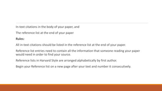 In-text citations in the body of your paper, and
The reference list at the end of your paper
Rules:
All in-text citations should be listed in the reference list at the end of your paper.
Reference list entries need to contain all the information that someone reading your paper
would need in order to find your source.
Reference lists in Harvard Style are arranged alphabetically by first author.
Begin your Reference list on a new page after your text and number it consecutively.
 