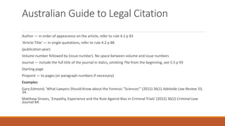 Australian Guide to Legal Citation
Author — in order of appearance on the article, refer to rule 4.1 p 83
'Article Title' — in single quotations, refer to rule 4.2 p 88
(publication year)
Volume number followed by (issue number). No space between volume and issue numbers
Journal — include the full title of the journal in italics, omitting The from the beginning, see 5.5 p 93
Starting page
Pinpoint — to pages (or paragraph numbers if necessary)
Examples
Gary Edmond, 'What Lawyers Should Know about the Forensic "Sciences"' (2015) 36(1) Adelaide Law Review 33,
34.
Matthew Groves, 'Empathy, Experience and the Rule Against Bias in Criminal Trials' (2012) 36(2) Criminal Law
Journal 84.
 