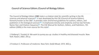 The Council of Biology Editors (CBE) style is a citation style for scientific writing in the life
sciences and physical sciences12. It was developed by the CSE (Council of Science Editors),
formerly known as the CBE3. It provides style and format guidelines for authors, editors, and
publishers in the biological sciences145. It emphasizes brevity and simplicity and has two formats:
Name-Year and Citation-Sequence23. The CSE Manual for Authors, Editors, and Publishers, 7th
edition (2006) is the main source for this style3.
1 Stalberg E, Trontelj JV. We want to pump you up: studies in healthy and diseased muscle. New
York: Raven; 2002. 291 p.
2 Freidson E. Profession of medicine. New York: Dodd-Mead; 1972. 802 p.
Council of Science Editors /Council of Biology Editors
 