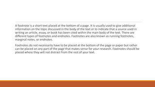A footnote is a short text placed at the bottom of a page. It is usually used to give additional
information on the topic discussed in the body of the text or to indicate that a source used in
writing an article, essay, or book has been cited within the main body of the text. There are
different types of footnotes and endnotes. Footnotes are also known as running footnotes,
marginal notes, or endnotes.
Footnotes do not necessarily have to be placed at the bottom of the page or paper but rather
can be placed on any part of the page that makes sense for your research. Footnotes should be
placed where they will not distract from the rest of your text.
 
