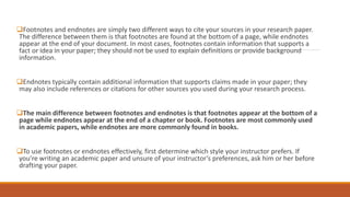 Footnotes and endnotes are simply two different ways to cite your sources in your research paper.
The difference between them is that footnotes are found at the bottom of a page, while endnotes
appear at the end of your document. In most cases, footnotes contain information that supports a
fact or idea in your paper; they should not be used to explain definitions or provide background
information.
Endnotes typically contain additional information that supports claims made in your paper; they
may also include references or citations for other sources you used during your research process.
The main difference between footnotes and endnotes is that footnotes appear at the bottom of a
page while endnotes appear at the end of a chapter or book. Footnotes are most commonly used
in academic papers, while endnotes are more commonly found in books.
To use footnotes or endnotes effectively, first determine which style your instructor prefers. If
you’re writing an academic paper and unsure of your instructor’s preferences, ask him or her before
drafting your paper.
 
