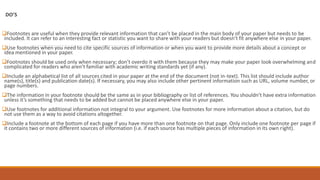 DO’S
Footnotes are useful when they provide relevant information that can’t be placed in the main body of your paper but needs to be
included. It can refer to an interesting fact or statistic you want to share with your readers but doesn’t fit anywhere else in your paper.
Use footnotes when you need to cite specific sources of information or when you want to provide more details about a concept or
idea mentioned in your paper.
Footnotes should be used only when necessary; don’t overdo it with them because they may make your paper look overwhelming and
complicated for readers who aren’t familiar with academic writing standards yet (if any).
Include an alphabetical list of all sources cited in your paper at the end of the document (not in-text). This list should include author
name(s), title(s) and publication date(s). If necessary, you may also include other pertinent information such as URL, volume number, or
page numbers.
The information in your footnote should be the same as in your bibliography or list of references. You shouldn’t have extra information
unless it’s something that needs to be added but cannot be placed anywhere else in your paper.
Use footnotes for additional information not integral to your argument. Use footnotes for more information about a citation, but do
not use them as a way to avoid citations altogether.
Include a footnote at the bottom of each page if you have more than one footnote on that page. Only include one footnote per page if
it contains two or more different sources of information (i.e. if each source has multiple pieces of information in its own right).
 