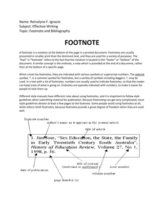 Name: Reinalyne F. Ignacio<br />Subject: Effective Writing<br />Topic: Footnote and Bibliography<br />FOOTNOTE<br />A footnote is a notation at the bottom of the page in a printed document. Footnotes are usually presented in smaller print than the dominant text, and they are used for a variety of purposes. The “foot” in “footnote” refers to the fact that the notation is located in the “footer” or “bottom” of the document. A similar concept is the endnote, a note which is provided at the end of a document, rather than at the bottom of a specific page.<br />When a text has footnotes, they are indicated with various symbols or superscript numbers. The asterisk symbol, *, is a common symbol for footnotes, but a variety of symbols including daggers, †, may be used. In a text with a lot of footnotes, numbers are usually used to indicate footnotes, so that the reader can keep track of what is going on. Endnotes are typically indicated with numbers, to make it easier for people to look them up.<br />Different style manuals have different rules about using footnotes, and it is important to follow style guidelines when submitting material for publication. Because footnoting can get very complicated, most style guidelines devote at least a few pages to the footnote. Some people avoid using footnotes at all, while others relish footnotes, because footnotes provide a great degree of freedom when they are used well.<br />BIBLIOGRAPHY<br />A bibliography is a list of books, articles, and other sources you use when researching a topic and writing a paper. The bibliography will appear at the end of your paper.<br />The bibliography is sometimes called Works Cited or Works Consulted.<br />A bibliography is a summary of all your references in an alphabetical list (surnames first).<br />Bibliography entries must be written in a very specific format, but that format will depend you the particular style of writing you use. Your teacher will tell you which style to use, and for most school papers these will be either MLA, APA, or Turabian style.<br />Bibliography entries will include:<br />Author<br />Title of your source<br />Publication information<br />Date<br />Your entries should be listed in alphabetical order.<br />The main purpose of a bibliography entry is to give credit to other authors whose work you've consulted in your research. Another purpose of a bibliography is to make it easy for a curious reader to find the source you've used.<br />Bibliography entries are usually written in a hanging indent style. This means that the first line of each citation is not indented, but subsequent lines of each citation are indented.<br />MLA (Modern Language Association)<br />APA (American Psycholigical Association<br />Turabian style<br />