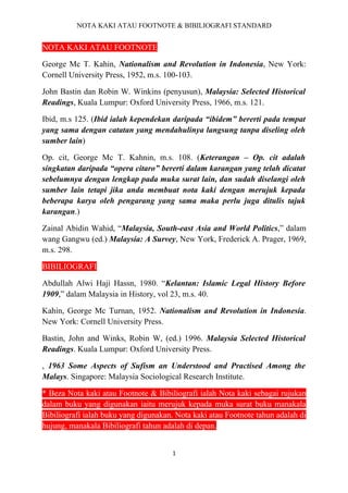 NOTA KAKI ATAU FOOTNOTE & BIBILIOGRAFI STANDARD


NOTA KAKI ATAU FOOTNOTE

George Mc T. Kahin, Nationalism and Revolution in Indonesia, New York:
Cornell University Press, 1952, m.s. 100-103.

John Bastin dan Robin W. Winkins (penyusun), Malaysia: Selected Historical
Readings, Kuala Lumpur: Oxford University Press, 1966, m.s. 121.

Ibid, m.s 125. (Ibid ialah kependekan daripada “ibidem” bererti pada tempat
yang sama dengan catatan yang mendahulinya langsung tanpa diseling oleh
sumber lain)

Op. cit, George Mc T. Kahnin, m.s. 108. (Keterangan – Op. cit adalah
singkatan daripada “opera citaro” bererti dalam karangan yang telah dicatat
sebelumnya dengan lengkap pada muka surat lain, dan sudah diselangi oleh
sumber lain tetapi jika anda membuat nota kaki dengan merujuk kepada
beberapa karya oleh pengarang yang sama maka perlu juga ditulis tajuk
karangan.)

Zainal Abidin Wahid, “Malaysia, South-east Asia and World Politics,” dalam
wang Gangwu (ed.) Malaysia: A Survey, New York, Frederick A. Prager, 1969,
m.s. 298.

BIBILIOGRAFI

Abdullah Alwi Haji Hassn, 1980. “Kelantan: Islamic Legal History Before
1909,” dalam Malaysia in History, vol 23, m.s. 40.

Kahin, George Mc Turnan, 1952. Nationalism and Revolution in Indonesia.
New York: Cornell University Press.

Bastin, John and Winks, Robin W, (ed.) 1996. Malaysia Selected Historical
Readings. Kuala Lumpur: Oxford University Press.

, 1963 Some Aspects of Sufism an Understood and Practised Among the
Malays. Singapore: Malaysia Sociological Research Institute.

* Beza Nota kaki atau Footnote & Bibiliografi ialah Nota kaki sebagai rujukan
dalam buku yang digunakan iaitu merujuk kepada muka surat buku manakala
Bibiliografi ialah buku yang digunakan. Nota kaki atau Footnote tahun adalah di
hujung, manakala Bibiliografi tahun adalah di depan.


                                       1
 