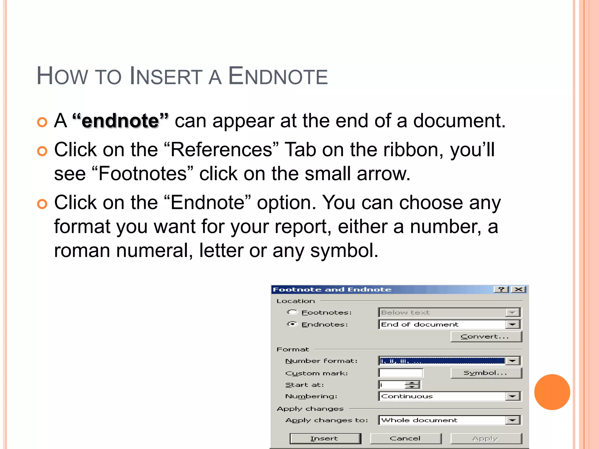 How to Insert a EndnoteA “endnote” can appear at the end of a document.Click on the “References” Tab on the ribbon, you’ll see “Footnotes” click on the small arrow. Click on the “Endnote” option. You can choose any format you want for your report, either a number, a roman numeral, letter or any symbol.