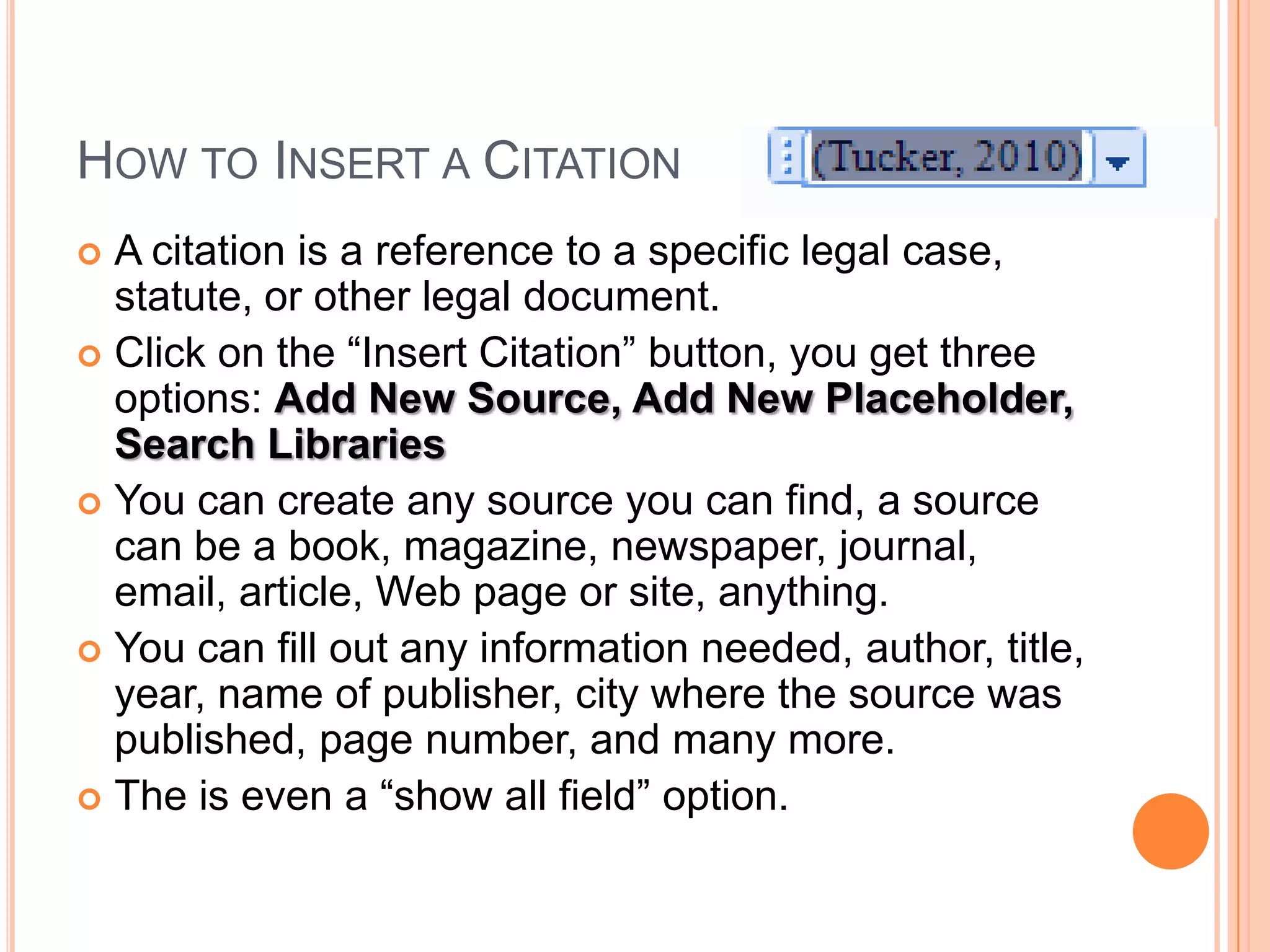 How to Insert a CitationA citation is a reference to a specific legal case, statute, or other legal document.Click on the “Insert Citation” button, you get three options: Add New Source, Add New Placeholder, Search LibrariesYou can create any source you can find, a source can be a book, magazine, newspaper, journal, email, article, Web page or site, anything.You can fill out any information needed, author, title, year, name of publisher, city where the source was published, page number, and many more.The is even a “show all field” option.