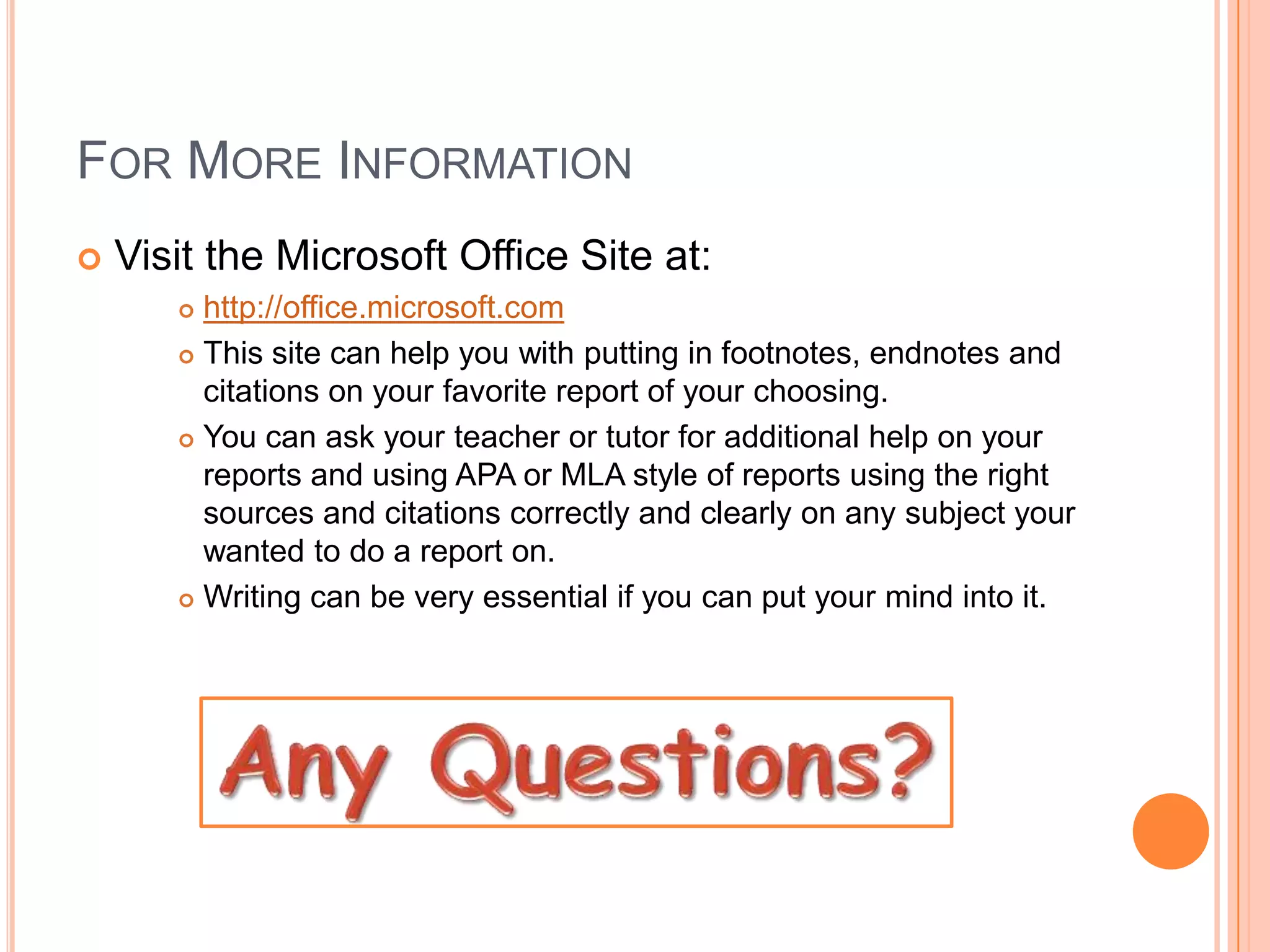 For More InformationVisit the Microsoft Office Site at:http://office.microsoft.comThis site can help you with putting in footnotes, endnotes and citations on your favorite report of your choosing.You can ask your teacher or tutor for additional help on your reports and using APA or MLA style of reports using the right sources and citations correctly and clearly on any subject your wanted to do a report on.Writing can be very essential if you can put your mind into it.Any Questions?