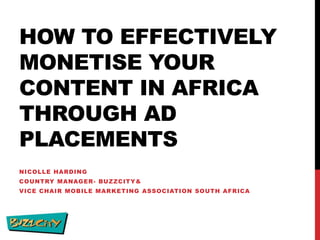 HOW TO EFFECTIVELY
MONETISE YOUR
CONTENT IN AFRICA
THROUGH AD
PLACEMENTS
NICOLLE HARDING
COUNTRY MANAGER - BUZZCITY &

VICE CHAIR MOBILE MARKETING ASSOCIATION SOUTH AFRICA

 