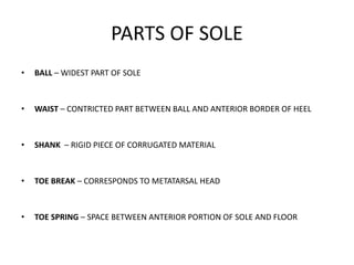 PARTS OF SOLE
• BALL – WIDEST PART OF SOLE
• WAIST – CONTRICTED PART BETWEEN BALL AND ANTERIOR BORDER OF HEEL
• SHANK – RIGID PIECE OF CORRUGATED MATERIAL
• TOE BREAK – CORRESPONDS TO METATARSAL HEAD
• TOE SPRING – SPACE BETWEEN ANTERIOR PORTION OF SOLE AND FLOOR
 