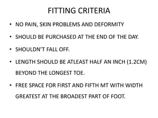 FITTING CRITERIA
• NO PAIN, SKIN PROBLEMS AND DEFORMITY
• SHOULD BE PURCHASED AT THE END OF THE DAY.
• SHOULDN’T FALL OFF.
• LENGTH SHOULD BE ATLEAST HALF AN INCH (1.2CM)
BEYOND THE LONGEST TOE.
• FREE SPACE FOR FIRST AND FIFTH MT WITH WIDTH
GREATEST AT THE BROADEST PART OF FOOT.
 