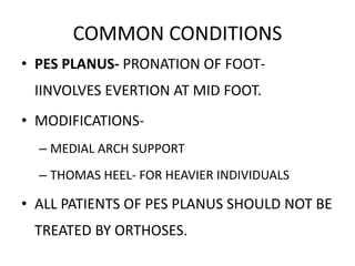 COMMON CONDITIONS
• PES PLANUS- PRONATION OF FOOT-
IINVOLVES EVERTION AT MID FOOT.
• MODIFICATIONS-
– MEDIAL ARCH SUPPORT
– THOMAS HEEL- FOR HEAVIER INDIVIDUALS
• ALL PATIENTS OF PES PLANUS SHOULD NOT BE
TREATED BY ORTHOSES.
 