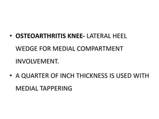 • OSTEOARTHRITIS KNEE- LATERAL HEEL
WEDGE FOR MEDIAL COMPARTMENT
INVOLVEMENT.
• A QUARTER OF INCH THICKNESS IS USED WITH
MEDIAL TAPPERING
 