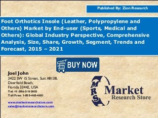 Published By: Zion Research
Foot Orthotics Insole (Leather, Polypropylene and
Others) Market by End-user (Sports, Medical and
Others): Global Industry Perspective, Comprehensive
Analysis, Size, Share, Growth, Segment, Trends and
Forecast, 2015 – 2021
Joel John
3422 SW 15 Street, Suit #8138,
Deerfield Beach,
Florida 33442, USA
Tel: +1-386-310-3803
Toll Free: 1-855-465-4651
www.marketresearchstore.com
sales@marketresearchstore.com
 