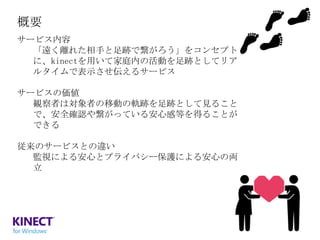 概要
サービス内容
「遠く離れた相手と足跡で繋がろう」をコンセプト
に、kinectを用いて家庭内の活動を足跡としてリア
ルタイムで表示させ伝えるサービス
サービスの価値
観察者は対象者の移動の軌跡を足跡として見ること
で、安全確認や繋がっている安心感等を得ることが
できる
従来のサービスとの違い
監視による安心とプライバシー保護による安心の両
立

 